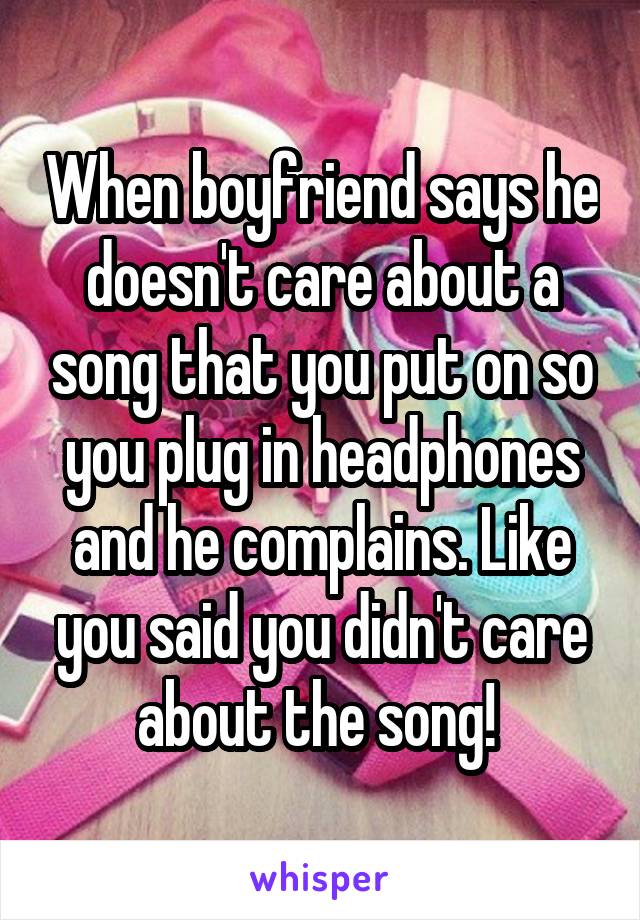 When boyfriend says he doesn't care about a song that you put on so you plug in headphones and he complains. Like you said you didn't care about the song! 