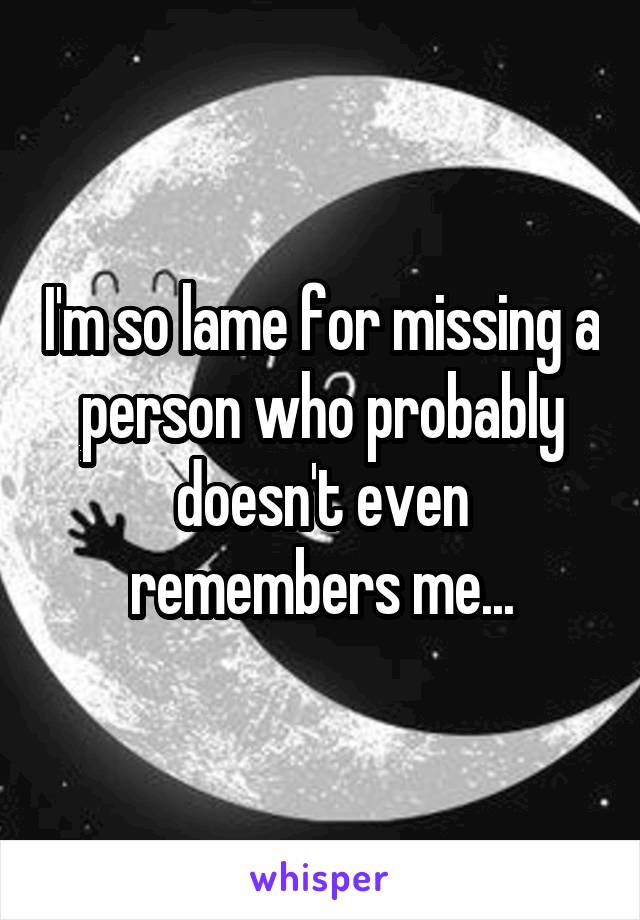 I'm so lame for missing a person who probably doesn't even remembers me...