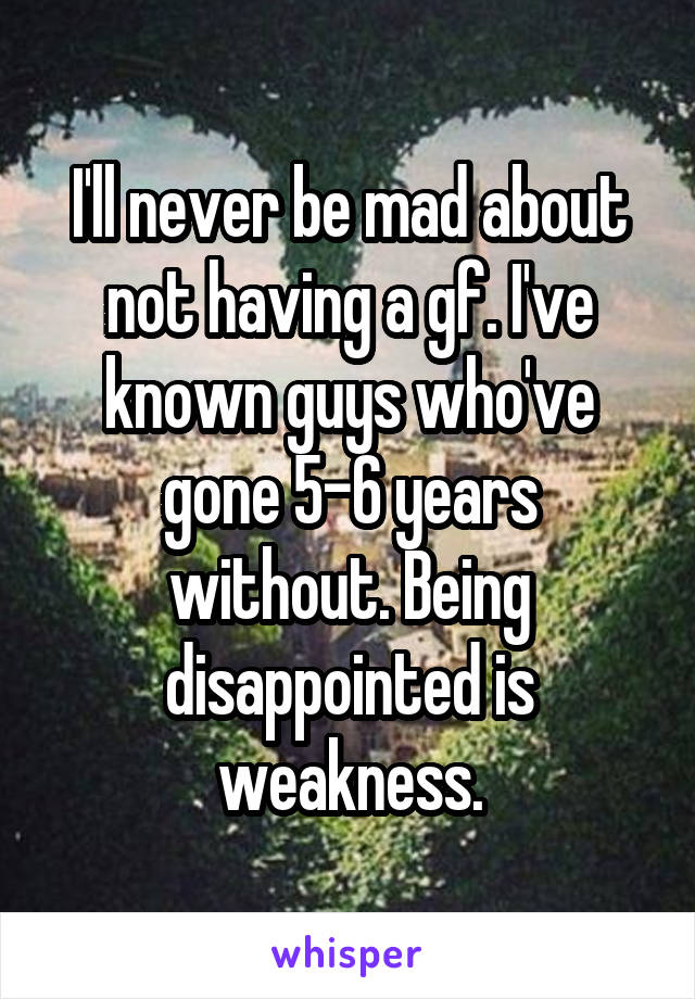 I'll never be mad about not having a gf. I've known guys who've gone 5-6 years without. Being disappointed is weakness.