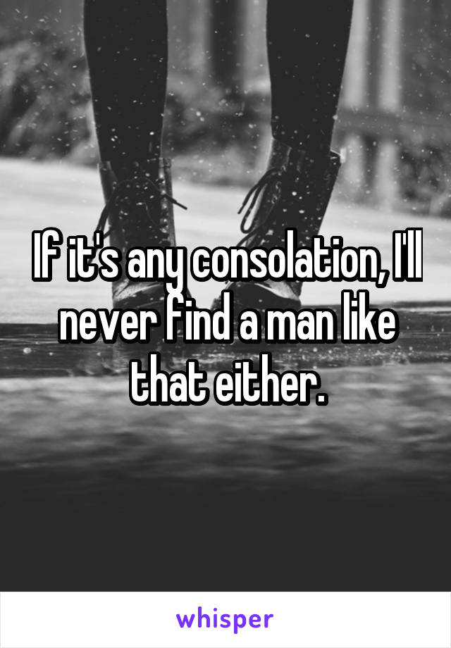 If it's any consolation, I'll never find a man like that either.