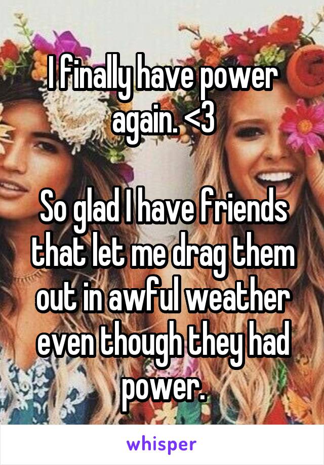 I finally have power again. <3

So glad I have friends that let me drag them out in awful weather even though they had power.