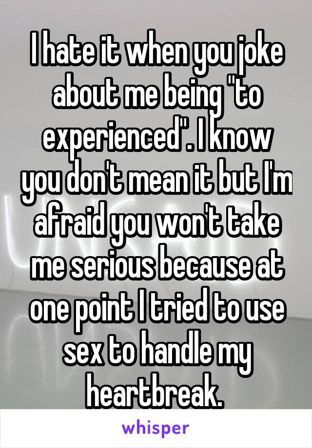 I hate it when you joke about me being "to experienced". I know you don't mean it but I'm afraid you won't take me serious because at one point I tried to use sex to handle my heartbreak. 