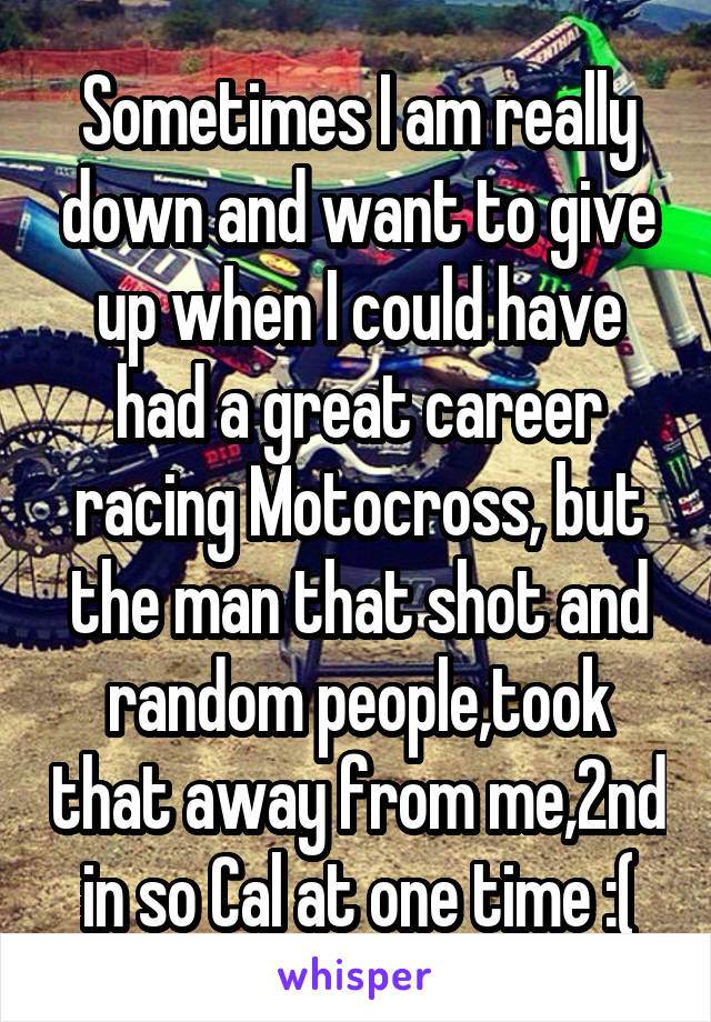 Sometimes I am really down and want to give up when I could have had a great career racing Motocross, but the man that shot and random people,took that away from me,2nd in so Cal at one time :(