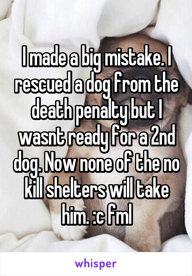 I made a big mistake. I rescued a dog from the death penalty but I wasnt ready for a 2nd dog. Now none of the no kill shelters will take him. :c fml