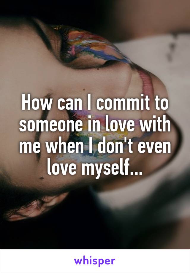 How can I commit to someone in love with me when I don't even love myself...