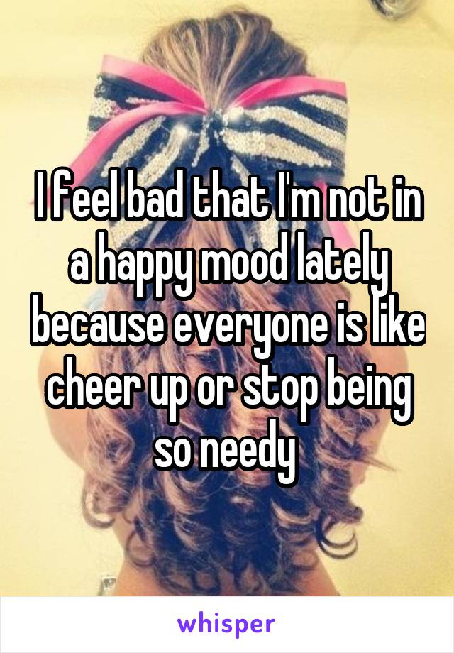 I feel bad that I'm not in a happy mood lately because everyone is like cheer up or stop being so needy 