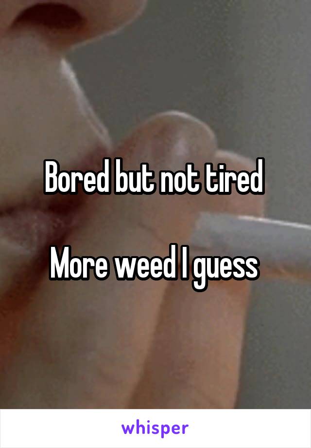 Bored but not tired 

More weed I guess 