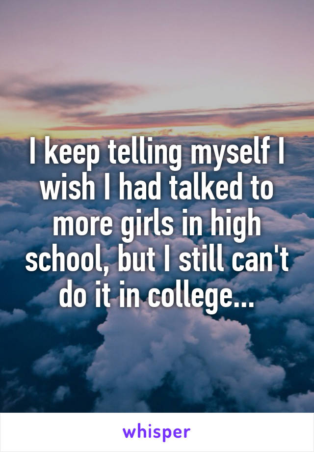 I keep telling myself I wish I had talked to more girls in high school, but I still can't do it in college...