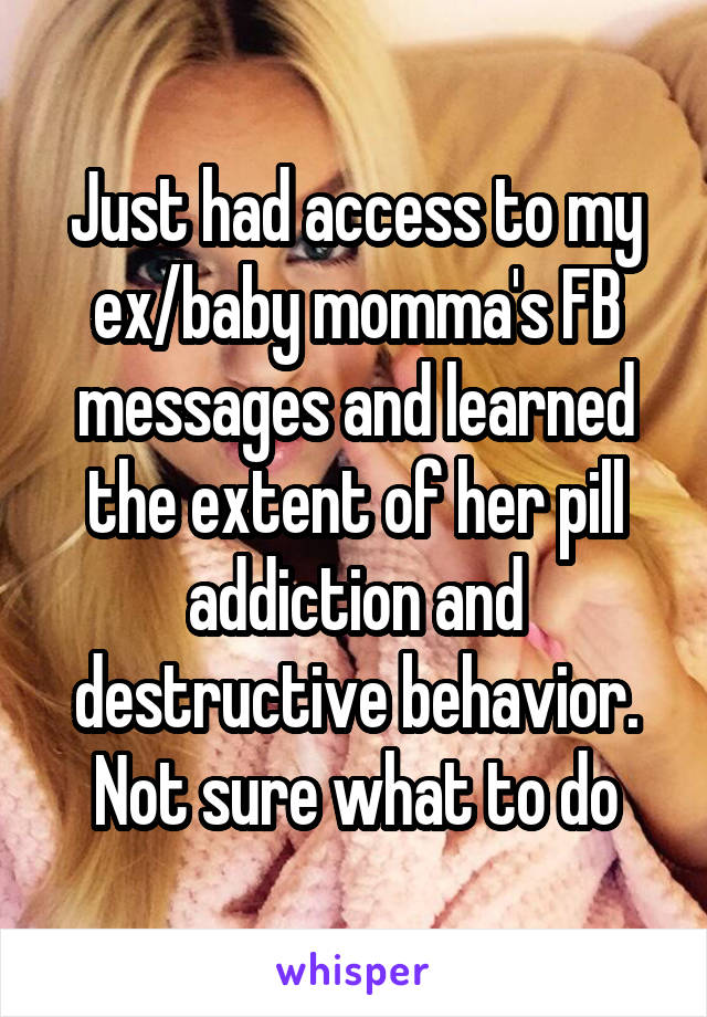 Just had access to my ex/baby momma's FB messages and learned the extent of her pill addiction and destructive behavior. Not sure what to do