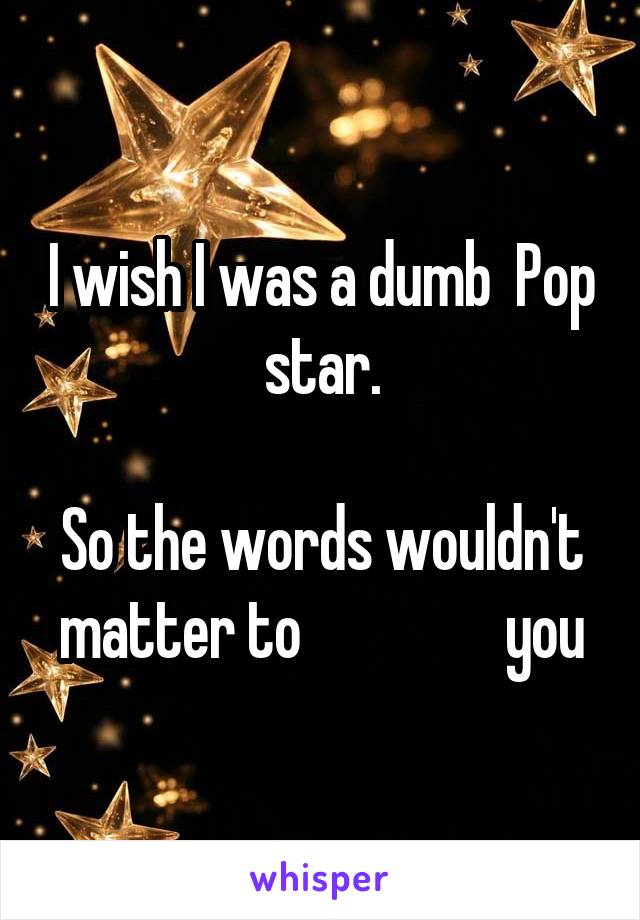 I wish I was a dumb  Pop star.

So the words wouldn't matter to                 you