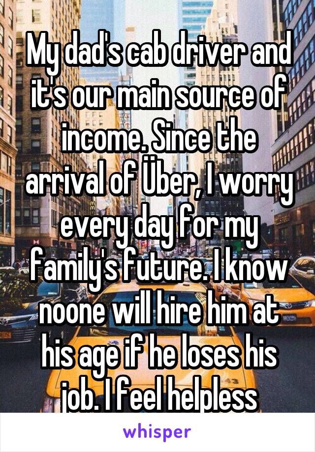 My dad's cab driver and it's our main source of income. Since the arrival of Über, I worry every day for my family's future. I know noone will hire him at his age if he loses his job. I feel helpless