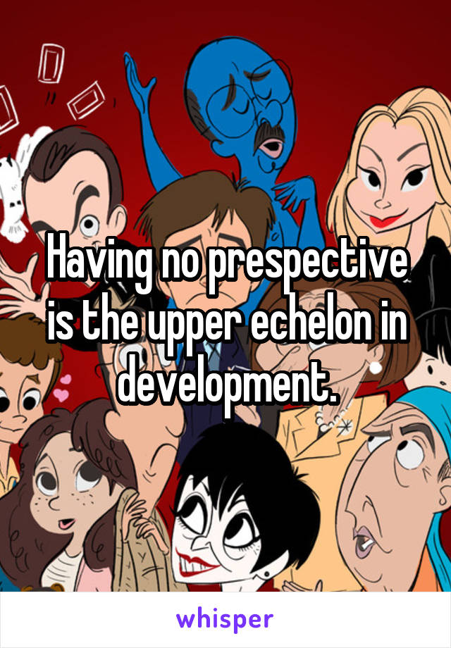 Having no prespective is the upper echelon in development.