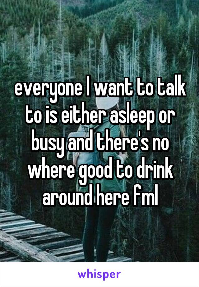 everyone I want to talk to is either asleep or busy and there's no where good to drink around here fml