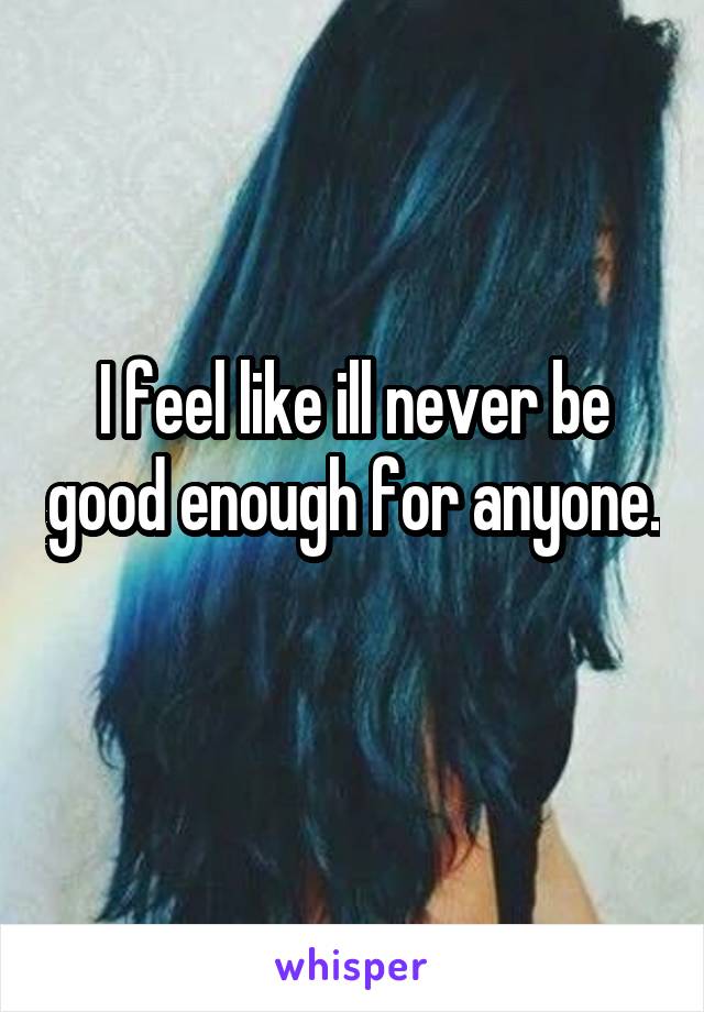 I feel like ill never be good enough for anyone. 