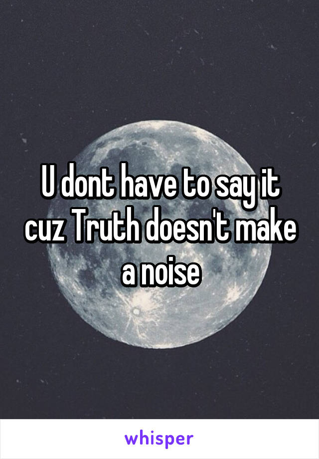 U dont have to say it cuz Truth doesn't make a noise
