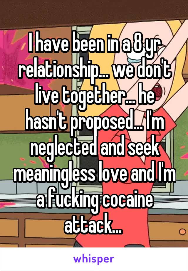 I have been in a 8 yr relationship... we don't live together... he hasn't proposed... I'm neglected and seek meaningless love and I'm a fucking cocaine attack... 