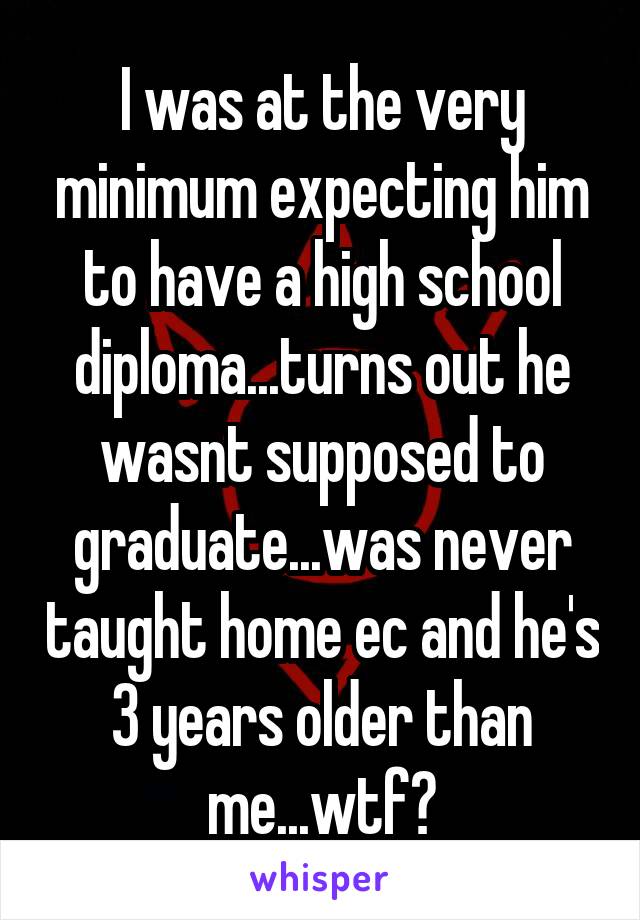 I was at the very minimum expecting him to have a high school diploma...turns out he wasnt supposed to graduate...was never taught home ec and he's 3 years older than me...wtf?