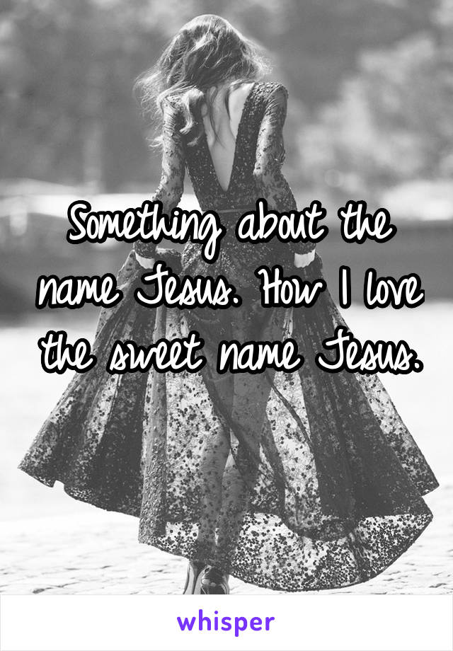 Something about the name Jesus. How I love the sweet name Jesus. 