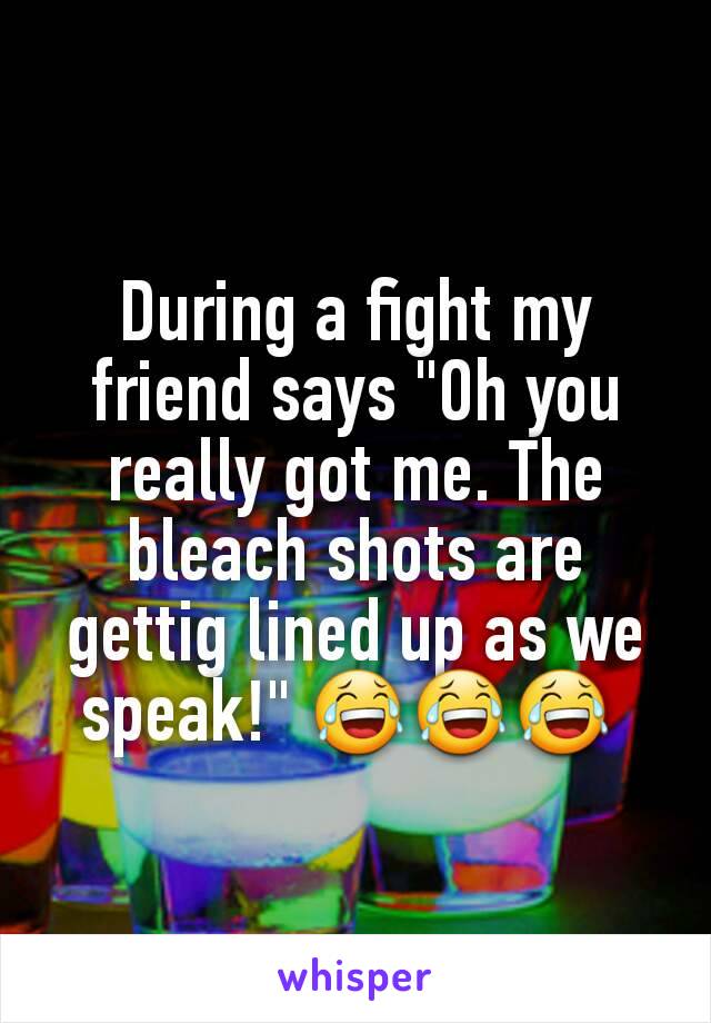 During a fight my friend says "Oh you really got me. The bleach shots are gettig lined up as we speak!" 😂😂😂 