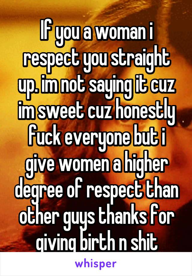 If you a woman i respect you straight up. im not saying it cuz im sweet cuz honestly fuck everyone but i give women a higher degree of respect than other guys thanks for giving birth n shit