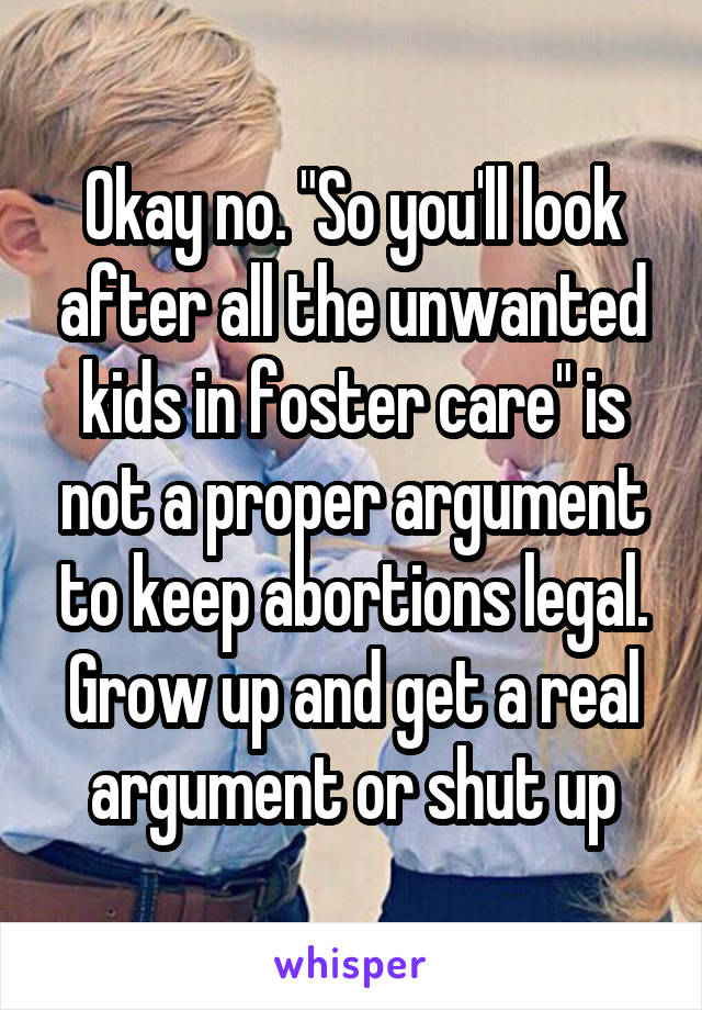 Okay no. "So you'll look after all the unwanted kids in foster care" is not a proper argument to keep abortions legal. Grow up and get a real argument or shut up