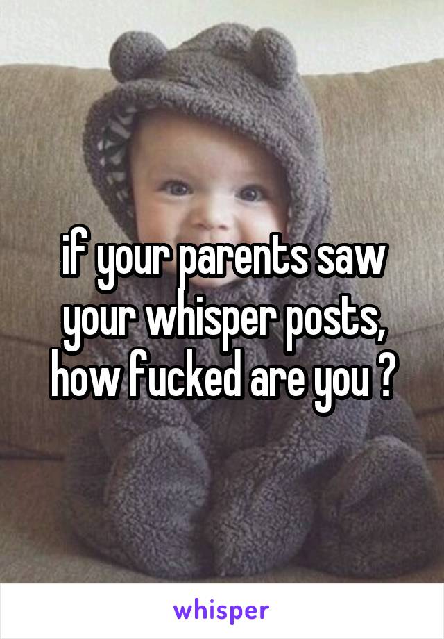 if your parents saw your whisper posts,
how fucked are you ?