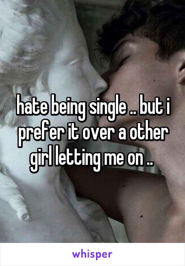 hate being single .. but i prefer it over a other girl letting me on .. 