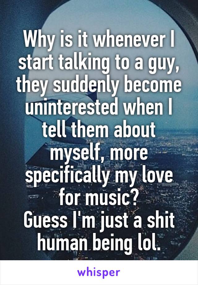 Why is it whenever I start talking to a guy, they suddenly become uninterested when I tell them about myself, more specifically my love for music?
Guess I'm just a shit human being lol.