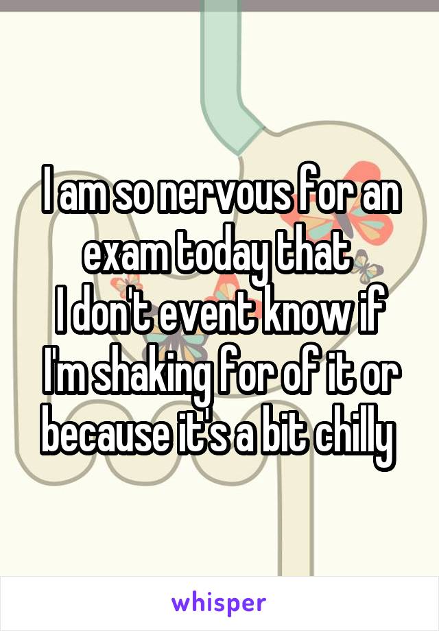 I am so nervous for an exam today that 
I don't event know if I'm shaking for of it or because it's a bit chilly 