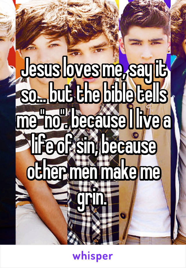 Jesus loves me, say it so... but the bible tells me "no". because I live a life of sin, because other men make me grin. 