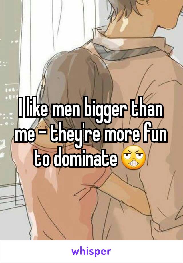 I like men bigger than me - they're more fun to dominate😬