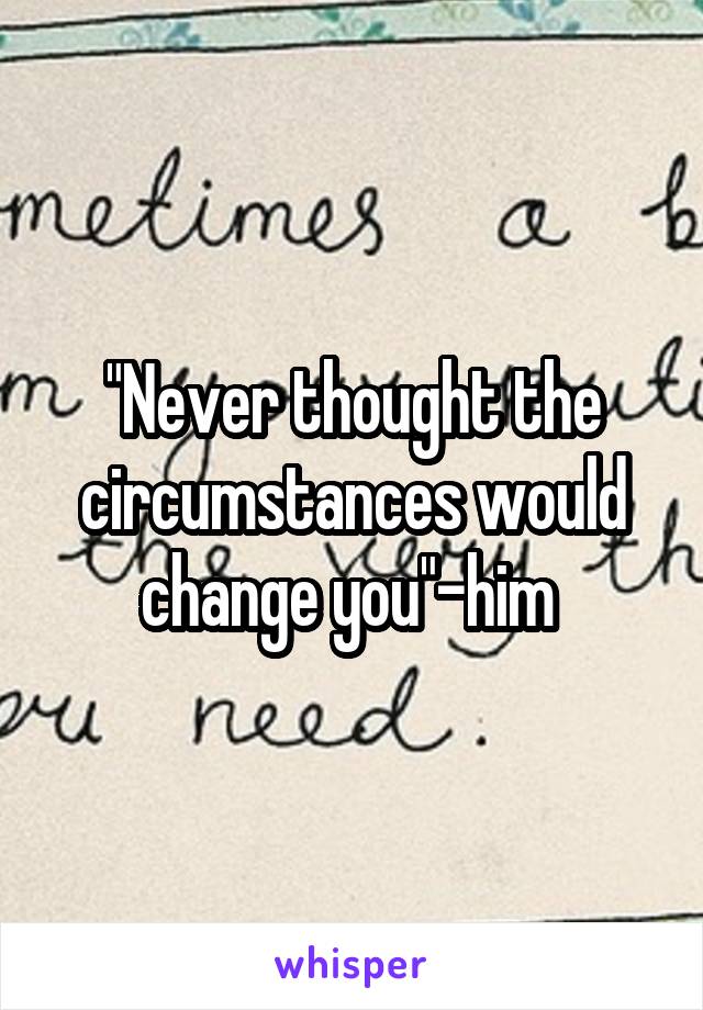 "Never thought the circumstances would change you"-him 