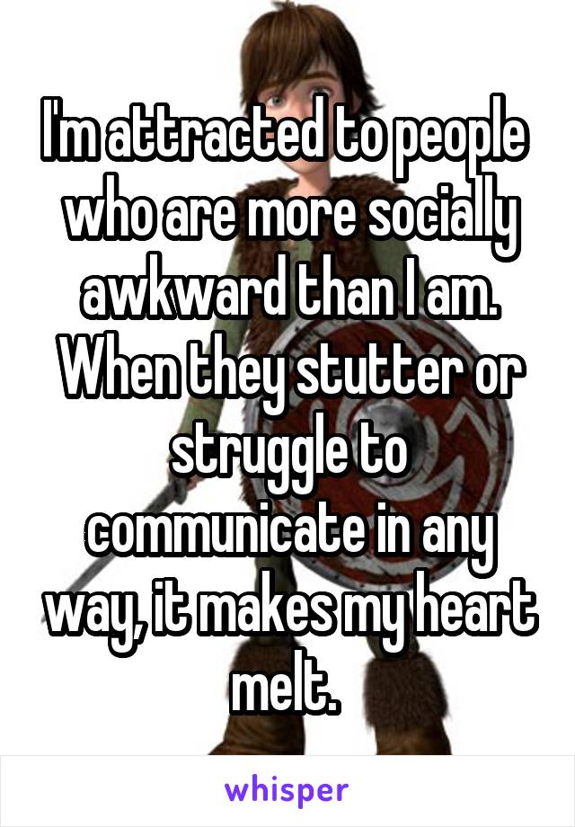 I'm attracted to people  who are more socially awkward than I am.
When they stutter or struggle to communicate in any way, it makes my heart melt. 