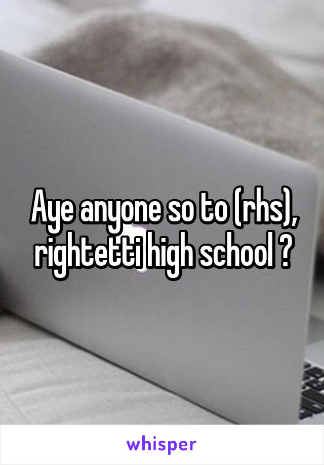 Aye anyone so to (rhs), rightetti high school ?