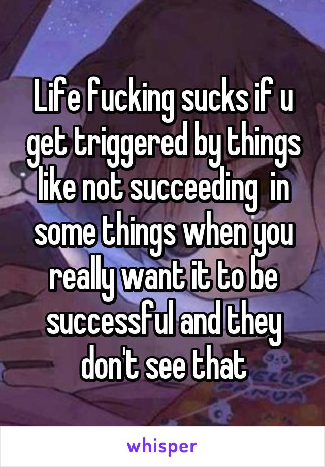 Life fucking sucks if u get triggered by things like not succeeding  in some things when you really want it to be successful and they don't see that