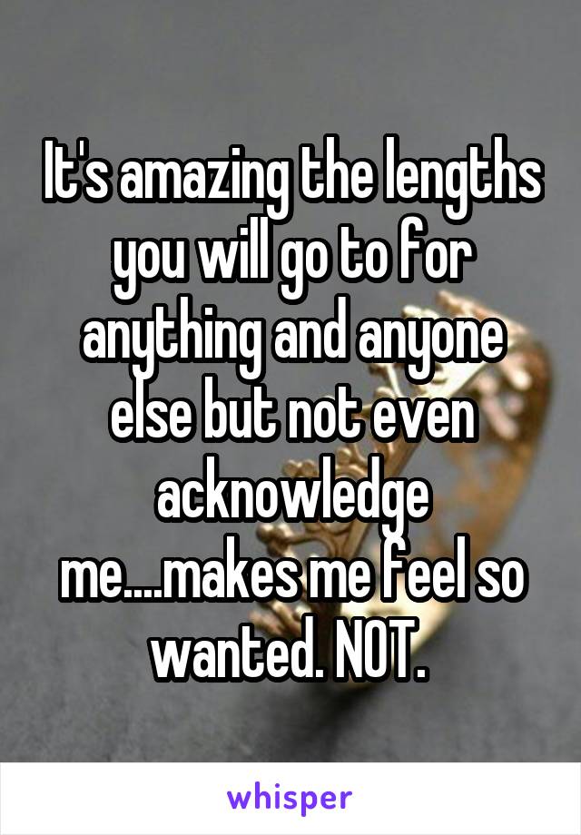 It's amazing the lengths you will go to for anything and anyone else but not even acknowledge me....makes me feel so wanted. NOT. 