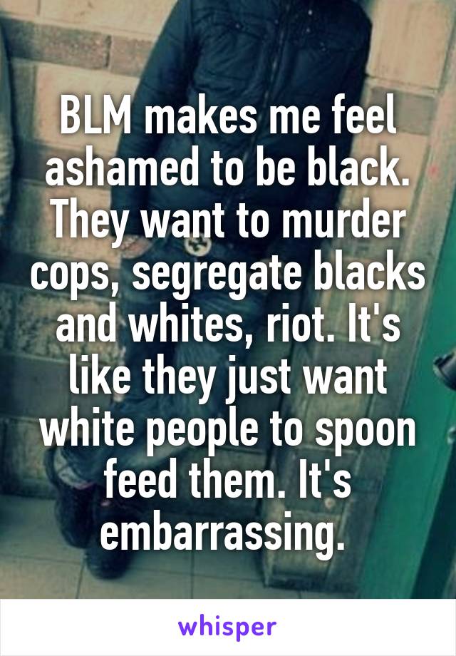 BLM makes me feel ashamed to be black. They want to murder cops, segregate blacks and whites, riot. It's like they just want white people to spoon feed them. It's embarrassing. 