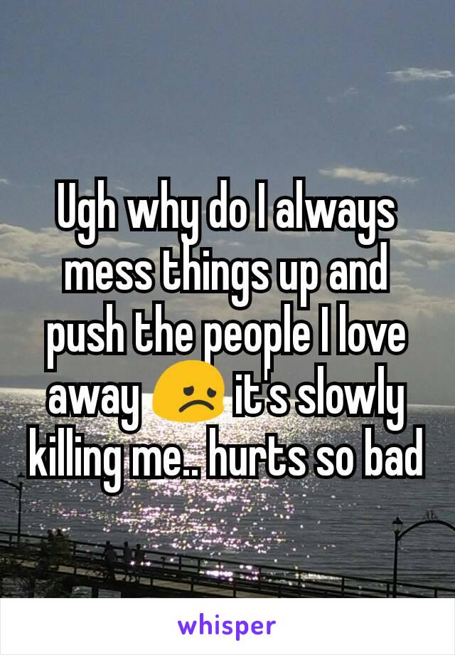 Ugh why do I always mess things up and push the people I love away 😞 it's slowly killing me.. hurts so bad