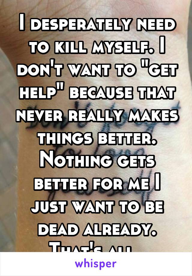 I desperately need to kill myself. I don't want to "get help" because that never really makes things better. Nothing gets better for me I just want to be dead already. That's all. 