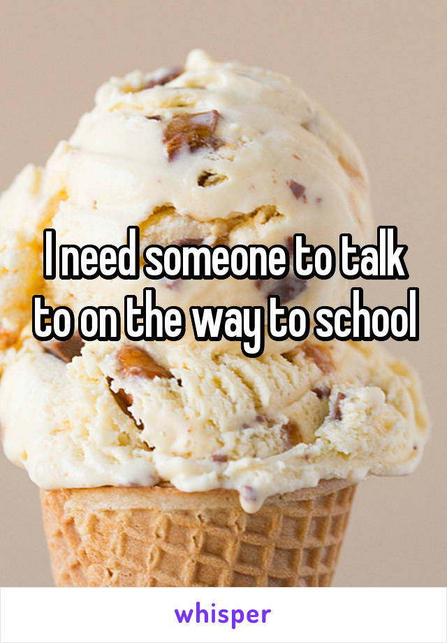 I need someone to talk to on the way to school 