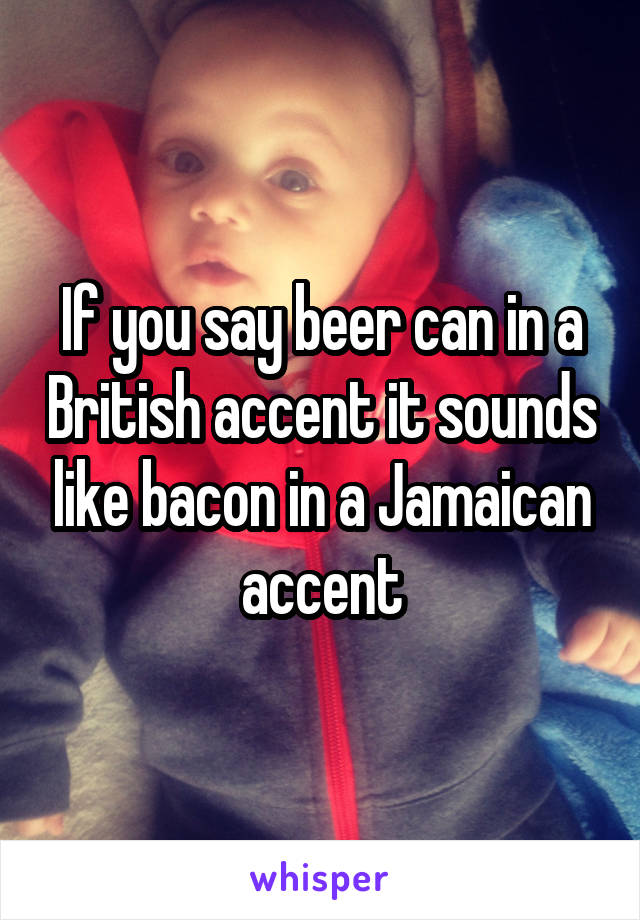 If you say beer can in a British accent it sounds like bacon in a Jamaican accent