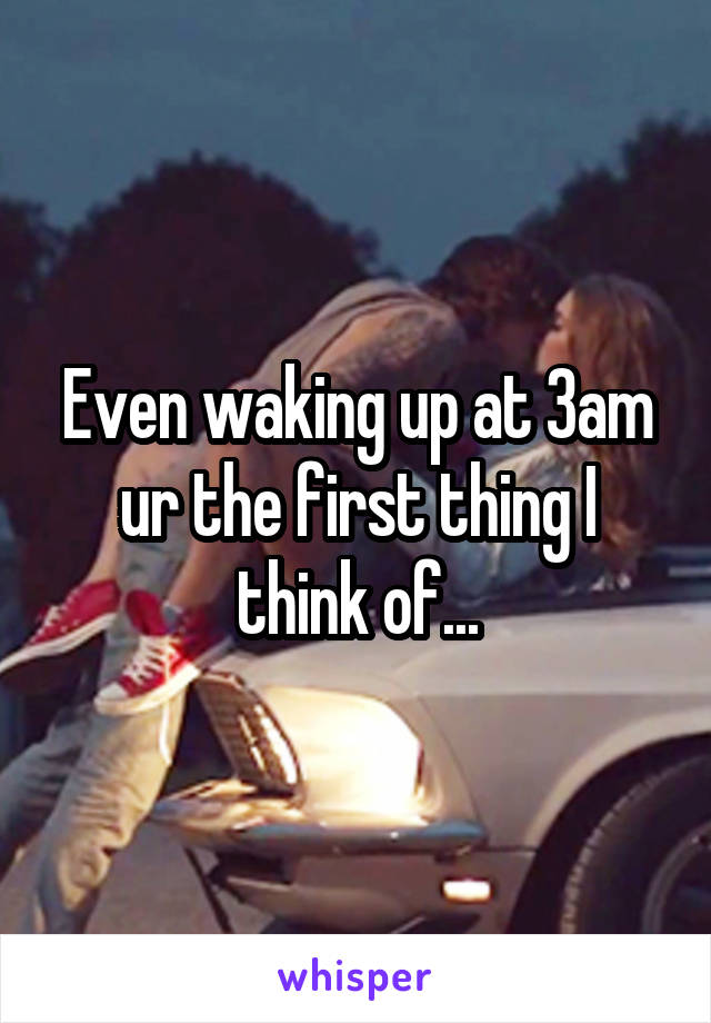 Even waking up at 3am ur the first thing I think of...