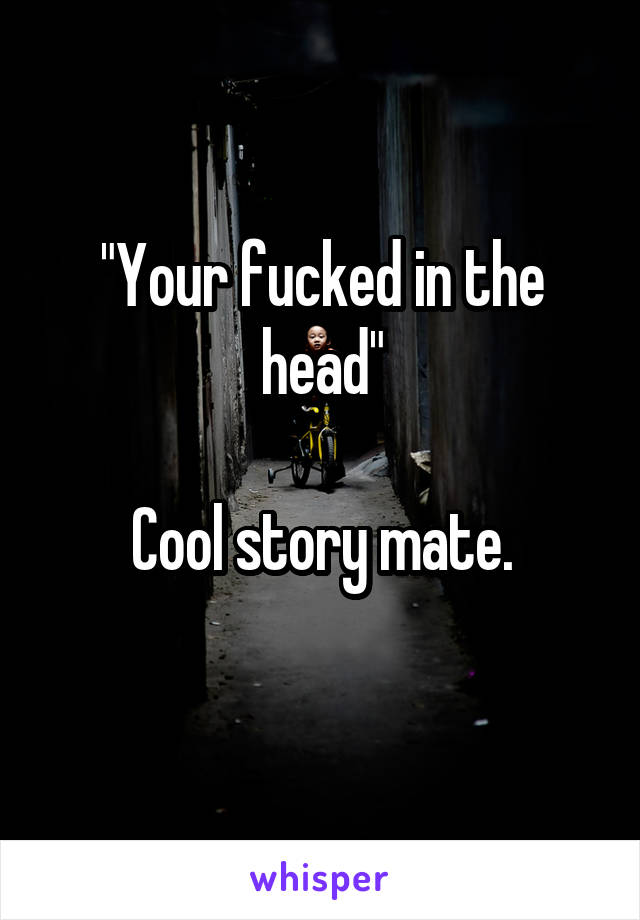 "Your fucked in the head"

Cool story mate.
