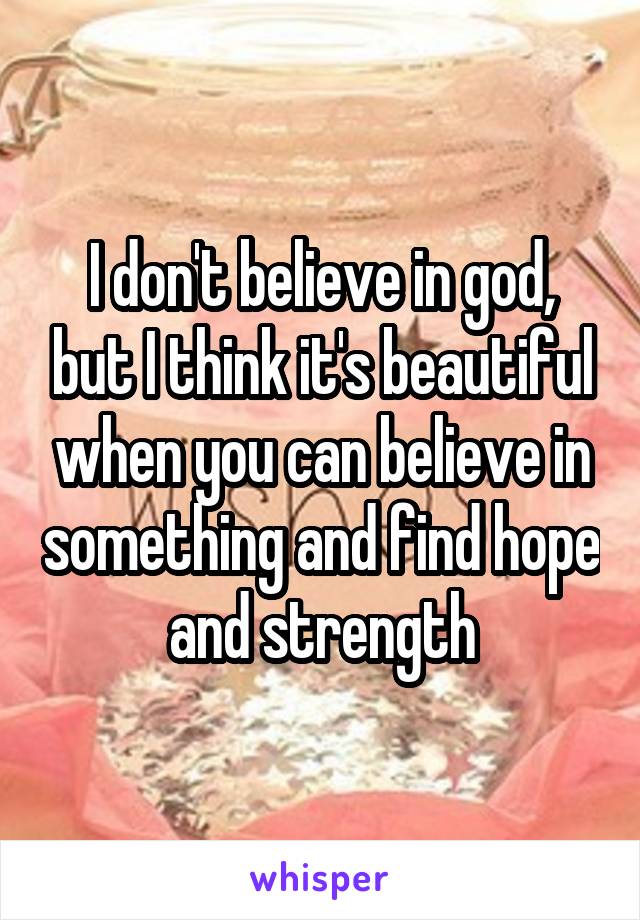 I don't believe in god, but I think it's beautiful when you can believe in something and find hope and strength