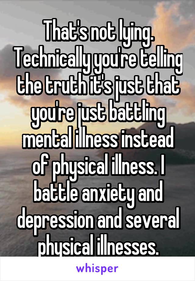 That's not lying. Technically you're telling the truth it's just that you're just battling mental illness instead of physical illness. I battle anxiety and depression and several physical illnesses.