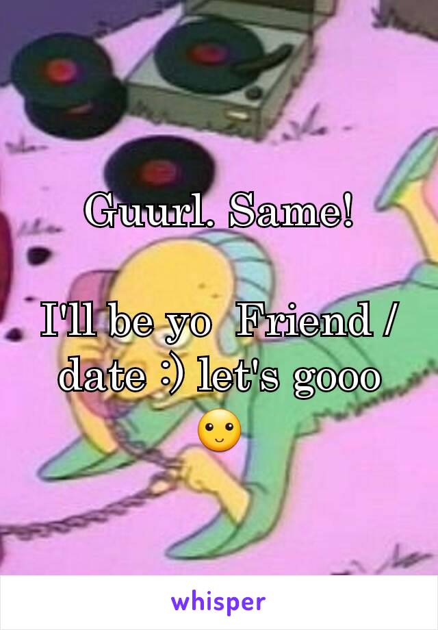 Guurl. Same!

I'll be yo  Friend / date :) let's gooo 🙂