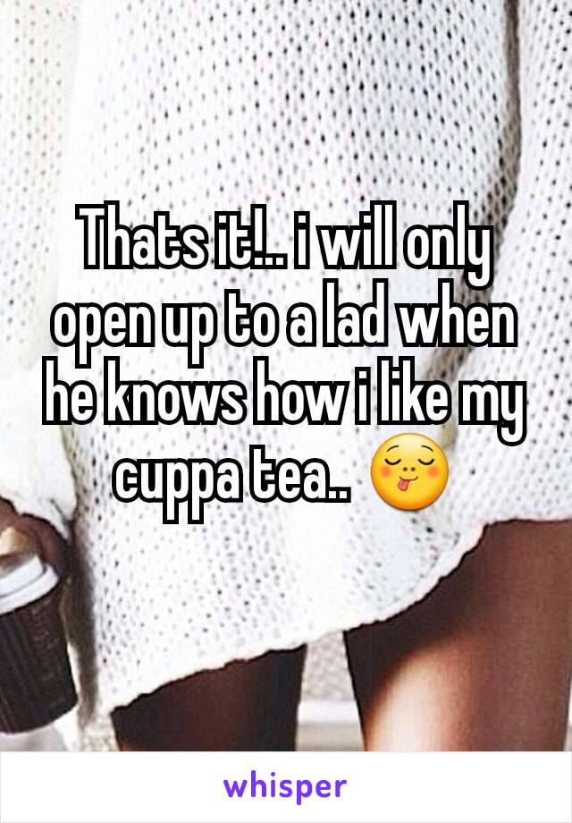 Thats it!.. i will only open up to a lad when he knows how i like my cuppa tea.. 😋