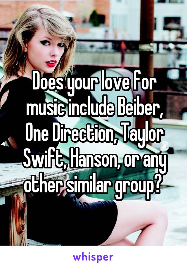 Does your love for music include Beiber, One Direction, Taylor Swift, Hanson, or any other similar group? 