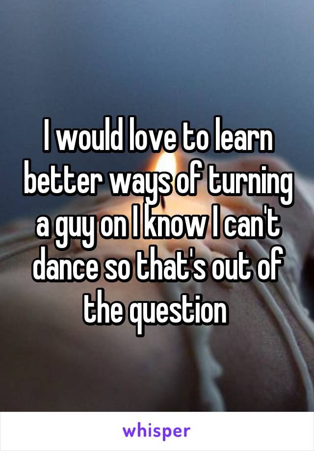 I would love to learn better ways of turning a guy on I know I can't dance so that's out of the question 