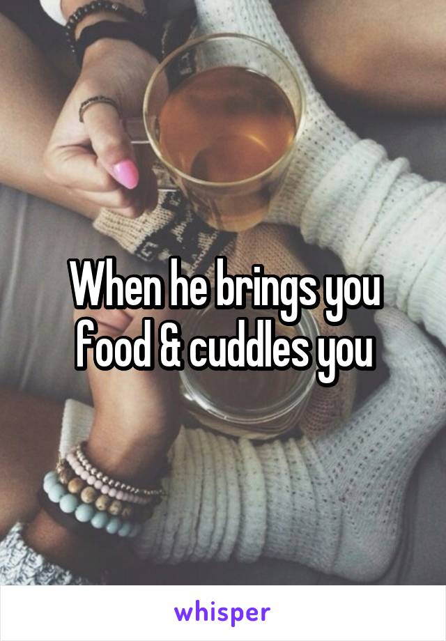 When he brings you food & cuddles you